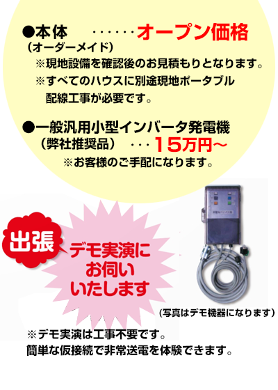 ●本体（オーダーメイド）・・・オープン価格 ※現地設備を確認後のお見積もりとなります。 ※すべてのハウスに別途現地ポータブル配線工事が必要です。 ●一般汎用小型インバータ発電機（弊社推奨品）・・・15万円 ※お客様のご手配になります。 デモ実演は工事不要です。 簡単な仮接続で非常送電を体験できます。